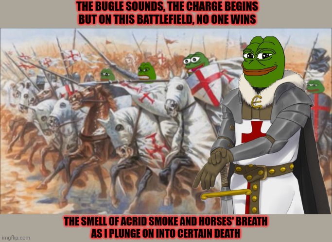 Name the band for free karma! | THE BUGLE SOUNDS, THE CHARGE BEGINS
BUT ON THIS BATTLEFIELD, NO ONE WINS THE SMELL OF ACRID SMOKE AND HORSES' BREATH
AS I PLUNGE ON INTO CER | image tagged in pepe the frog,holy,crusader,song lyrics,kill em all,vote libertarian | made w/ Imgflip meme maker