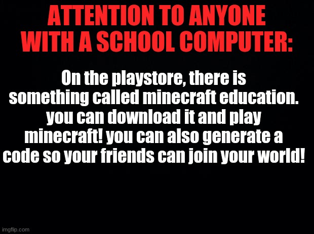It really depends if your school blocked it or not. | ATTENTION TO ANYONE WITH A SCHOOL COMPUTER:; On the playstore, there is something called minecraft education. you can download it and play minecraft! you can also generate a code so your friends can join your world! | image tagged in black background | made w/ Imgflip meme maker