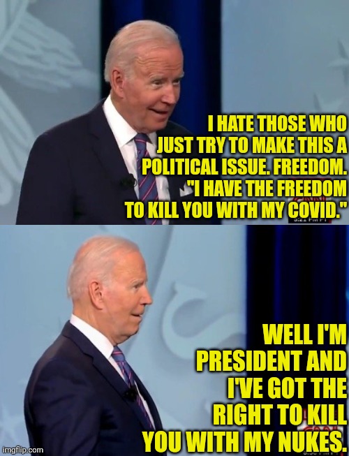 joe biden Vs Unvaccinated Americans | I HATE THOSE WHO JUST TRY TO MAKE THIS A POLITICAL ISSUE. FREEDOM. "I HAVE THE FREEDOM TO KILL YOU WITH MY COVID."; WELL I'M PRESIDENT AND I'VE GOT THE RIGHT TO KILL YOU WITH MY NUKES. | image tagged in joe biden,vaccines,vaccination,covid-19,americans | made w/ Imgflip meme maker