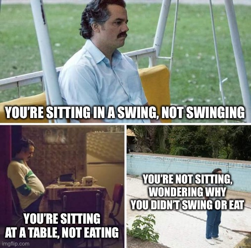 Sad Pablo Escobar Meme | YOU’RE SITTING IN A SWING, NOT SWINGING; YOU’RE NOT SITTING, WONDERING WHY YOU DIDN’T SWING OR EAT; YOU’RE SITTING AT A TABLE, NOT EATING | image tagged in memes,sad pablo escobar | made w/ Imgflip meme maker