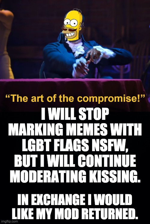 Do we have a deal Scar? We found a compromise last time. Let's end this drama. | I WILL STOP MARKING MEMES WITH LGBT FLAGS NSFW, BUT I WILL CONTINUE MODERATING KISSING. IN EXCHANGE I WOULD LIKE MY MOD RETURNED. | made w/ Imgflip meme maker