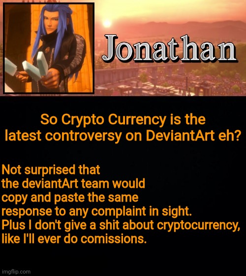Not surprised that the deviantArt team would copy and paste the same response to any complaint in sight.

Plus I don't give a shit about cryptocurrency, like I'll ever do comissions. So Crypto Currency is the latest controversy on DeviantArt eh? | image tagged in jonathan template | made w/ Imgflip meme maker