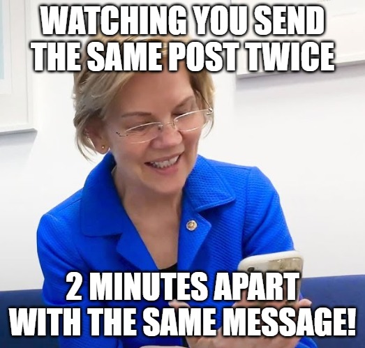 the useless ness | WATCHING YOU SEND THE SAME POST TWICE; 2 MINUTES APART WITH THE SAME MESSAGE! | image tagged in elizabeth warren phone | made w/ Imgflip meme maker