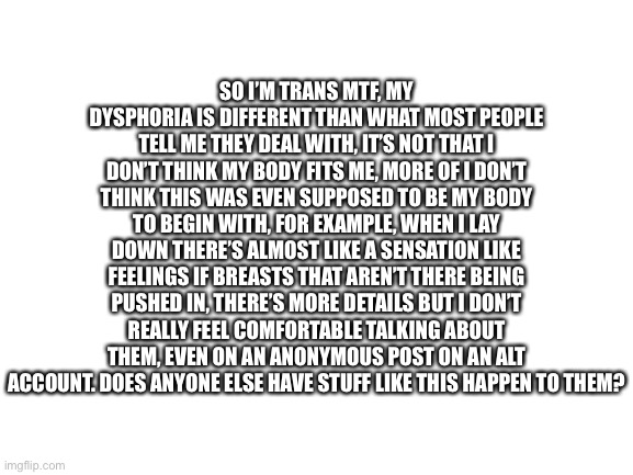 Anyone else or just me? | SO I’M TRANS MTF, MY DYSPHORIA IS DIFFERENT THAN WHAT MOST PEOPLE TELL ME THEY DEAL WITH, IT’S NOT THAT I DON’T THINK MY BODY FITS ME, MORE OF I DON’T THINK THIS WAS EVEN SUPPOSED TO BE MY BODY TO BEGIN WITH, FOR EXAMPLE, WHEN I LAY DOWN THERE’S ALMOST LIKE A SENSATION LIKE FEELINGS IF BREASTS THAT AREN’T THERE BEING PUSHED IN, THERE’S MORE DETAILS BUT I DON’T REALLY FEEL COMFORTABLE TALKING ABOUT THEM, EVEN ON AN ANONYMOUS POST ON AN ALT ACCOUNT. DOES ANYONE ELSE HAVE STUFF LIKE THIS HAPPEN TO THEM? | image tagged in blank white template | made w/ Imgflip meme maker
