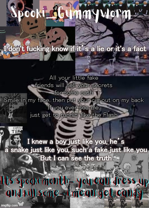 .-. | I don't fucking know if it’s a lie or it's a fact; All your little fake friends will sell your secrets for some cash
Smile in my face, then put your cig out on my back
If you ever see me, just get to runnin' like the Flash; I knew a boy just like you, he’s a snake just like you, such a fake just like you
But I can see the truth | image tagged in gummyworms spooki temp | made w/ Imgflip meme maker