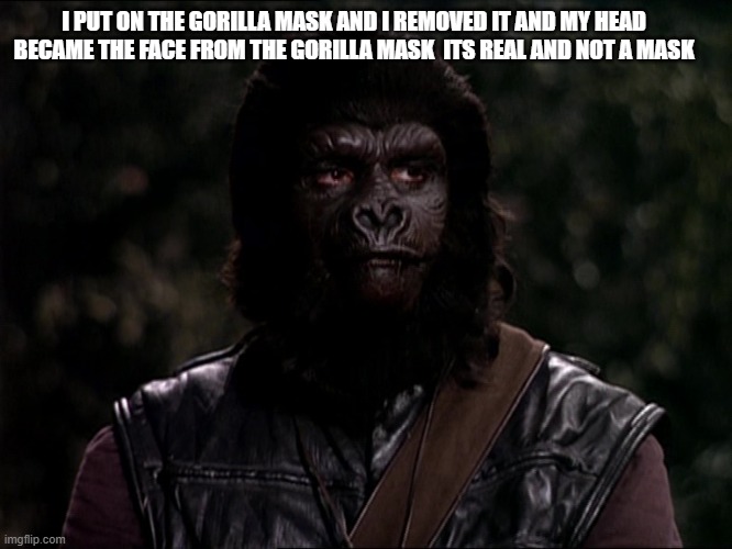 Gorilla | I PUT ON THE GORILLA MASK AND I REMOVED IT AND MY HEAD BECAME THE FACE FROM THE GORILLA MASK  ITS REAL AND NOT A MASK | image tagged in gorilla,planet of the apes | made w/ Imgflip meme maker