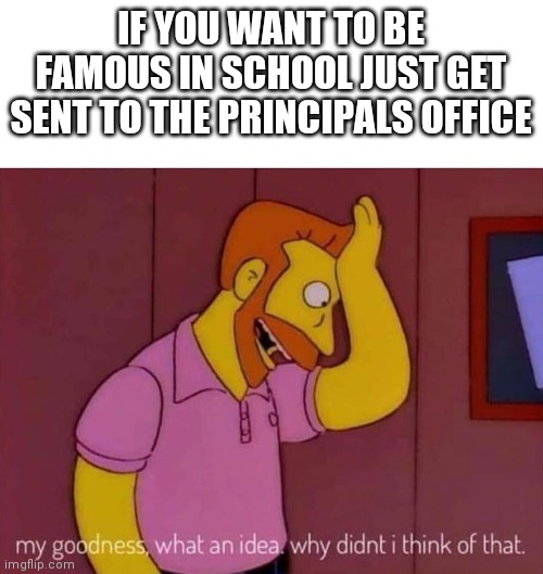 Get famous | IF YOU WANT TO BE FAMOUS IN SCHOOL JUST GET SENT TO THE PRINCIPALS OFFICE | image tagged in my goodness what an idea why didn't i think of that | made w/ Imgflip meme maker