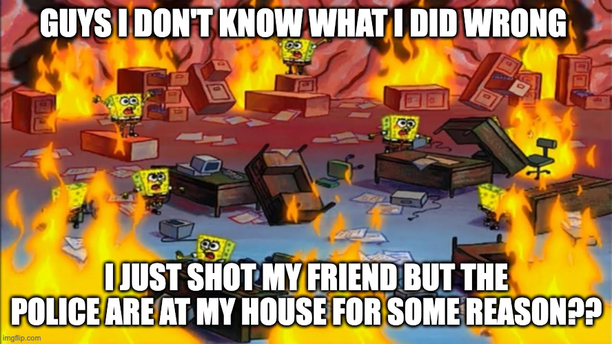 Idk what i did wrong, i just shot him 20 times, now they're putting some chain on me and bringing me to a new home? | GUYS I DON'T KNOW WHAT I DID WRONG; I JUST SHOT MY FRIEND BUT THE POLICE ARE AT MY HOUSE FOR SOME REASON?? | image tagged in spongebobs panicking | made w/ Imgflip meme maker