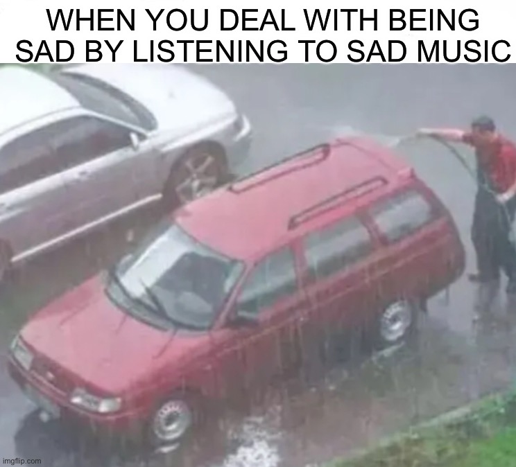 Why would you wash your car in the rain? ;) |  WHEN YOU DEAL WITH BEING SAD BY LISTENING TO SAD MUSIC | image tagged in memes,funny,washing,raining,sad,music | made w/ Imgflip meme maker