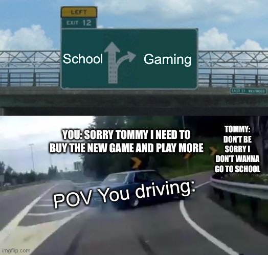 Left Exit 12 Off Ramp Meme | School; Gaming; YOU: SORRY TOMMY I NEED TO BUY THE NEW GAME AND PLAY MORE; TOMMY: DON’T BE SORRY I DON’T WANNA GO TO SCHOOL; POV You driving: | image tagged in memes,left exit 12 off ramp | made w/ Imgflip meme maker