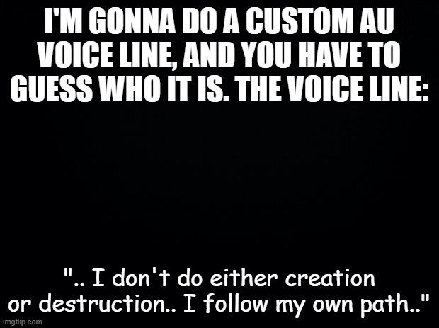 can we make this a trend? | I'M GONNA DO A CUSTOM AU VOICE LINE, AND YOU HAVE TO GUESS WHO IT IS. THE VOICE LINE:; ".. I don't do either creation or destruction.. I follow my own path.." | image tagged in black background | made w/ Imgflip meme maker