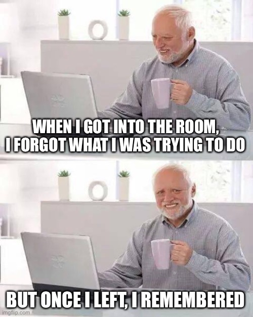 Hide the Pain Harold Meme | WHEN I GOT INTO THE ROOM, I FORGOT WHAT I WAS TRYING TO DO BUT ONCE I LEFT, I REMEMBERED | image tagged in memes,hide the pain harold | made w/ Imgflip meme maker