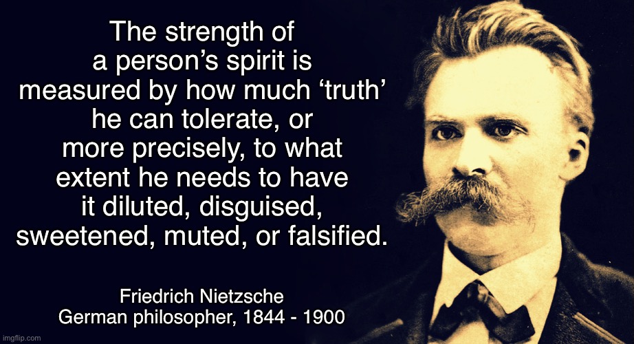 Truth | The strength of a person’s spirit is measured by how much ‘truth’ he can tolerate, or more precisely, to what extent he needs to have it diluted, disguised, sweetened, muted, or falsified. Friedrich Nietzsche
German philosopher, 1844 - 1900 | image tagged in nietzsche | made w/ Imgflip meme maker
