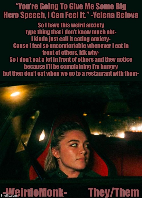 Add this to the list of things that are weird abt me :D | So I have this weird anxiety type thing that i don’t know much abt-
I kinda just call it eating anxiety-
Cause i feel so uncomfortable whenever i eat in front of others, idk why-
So i don’t eat a lot in front of others and they notice because i’ll be complaining i’m hungry but then don’t eat when we go to a restaurant with them- | image tagged in monk s yelena quote template | made w/ Imgflip meme maker