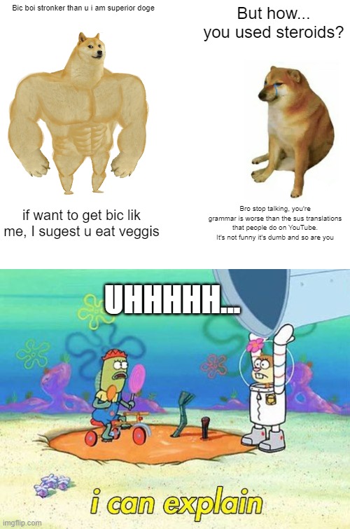 Lil Doggo is correct (for some reason) | Bic boi stronker than u i am superior doge; But how... you used steroids? if want to get bic lik me, I sugest u eat veggis; Bro stop talking, you're grammar is worse than the sus translations that people do on YouTube. It's not funny it's dumb and so are you; UHHHHH... | image tagged in memes,buff doge vs cheems,uhh i can explain | made w/ Imgflip meme maker