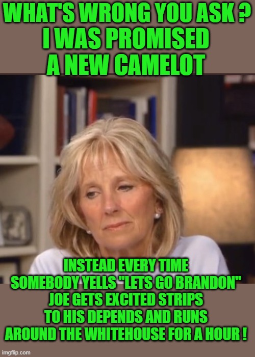 yep | WHAT'S WRONG YOU ASK ? I WAS PROMISED A NEW CAMELOT; INSTEAD EVERY TIME SOMEBODY YELLS "LETS GO BRANDON" JOE GETS EXCITED STRIPS TO HIS DEPENDS AND RUNS AROUND THE WHITEHOUSE FOR A HOUR ! | image tagged in democrats,depends,joe biden | made w/ Imgflip meme maker
