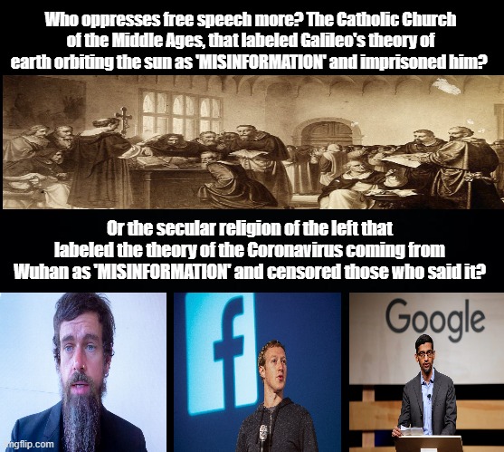 Big Tech vs the Middle Ages Catholic Church - Who oppresses more? | Who oppresses free speech more? The Catholic Church of the Middle Ages, that labeled Galileo's theory of earth orbiting the sun as 'MISINFORMATION' and imprisoned him? Or the secular religion of the left that labeled the theory of the Coronavirus coming from Wuhan as 'MISINFORMATION' and censored those who said it? | image tagged in big tech,catholic church,middle ages,facebook,free speech,covid | made w/ Imgflip meme maker