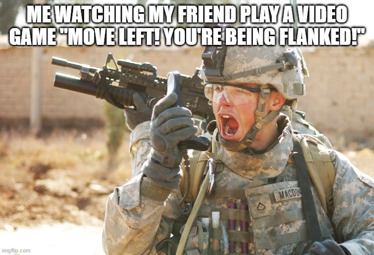 US Army Soldier yelling radio iraq war | ME WATCHING MY FRIEND PLAY A VIDEO GAME "MOVE LEFT! YOU'RE BEING FLANKED!" | image tagged in us army soldier yelling radio iraq war | made w/ Imgflip meme maker