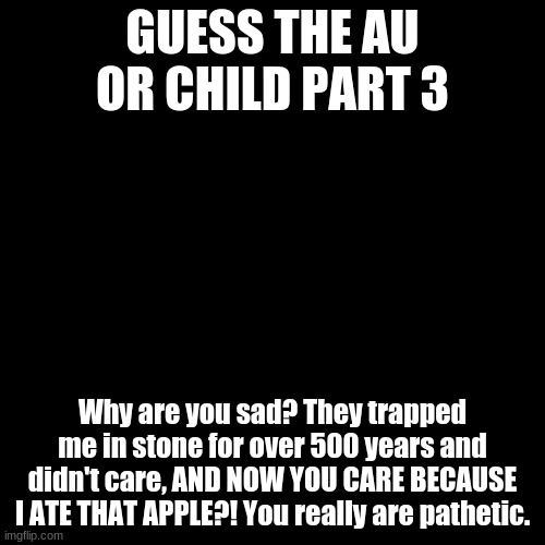 this is obvious. | GUESS THE AU OR CHILD PART 3; Why are you sad? They trapped me in stone for over 500 years and didn't care, AND NOW YOU CARE BECAUSE I ATE THAT APPLE?! You really are pathetic. | image tagged in memes,blank transparent square | made w/ Imgflip meme maker