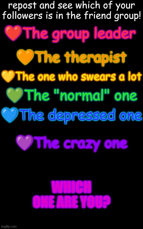 Friendgroup! | repost and see which of your followers is in the friend group! ❤The group leader; 🧡The therapist; 💛The one who swears a lot; 💚The "normal" one; 💙The depressed one; 💜The crazy one; WHICH ONE ARE YOU? | image tagged in memes,blank transparent square | made w/ Imgflip meme maker