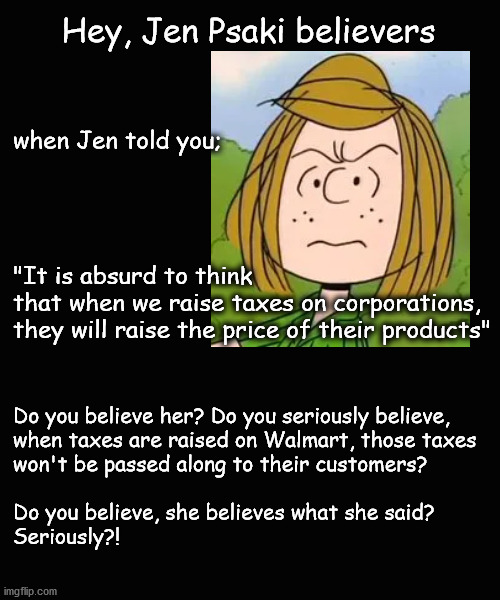 Hey, Jen Psaki believers | Hey, Jen Psaki believers; when Jen told you; 
 
 
 

 
"It is absurd to think 
that when we raise taxes on corporations, 
they will raise the price of their products"; Do you believe her? Do you seriously believe,
when taxes are raised on Walmart, those taxes 
won't be passed along to their customers?           
 
Do you believe, she believes what she said?
Seriously?! | image tagged in jen psaki | made w/ Imgflip meme maker