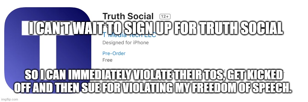Truth Social Media | I CAN'T WAIT TO SIGN UP FOR TRUTH SOCIAL; SO I CAN IMMEDIATELY VIOLATE THEIR TOS, GET KICKED OFF AND THEN SUE FOR VIOLATING MY FREEDOM OF SPEECH. | image tagged in truth social media | made w/ Imgflip meme maker