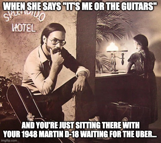 Guitars over Girls | WHEN SHE SAYS "IT'S ME OR THE GUITARS"; AND YOU'RE JUST SITTING THERE WITH YOUR 1948 MARTIN D-18 WAITING FOR THE UBER... | image tagged in guitars,aldimeola | made w/ Imgflip meme maker