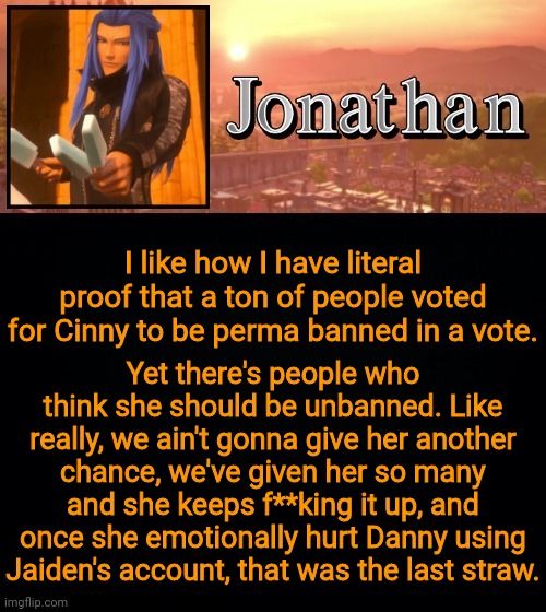 I like how I have literal proof that a ton of people voted for Cinny to be perma banned in a vote. Yet there's people who think she should be unbanned. Like really, we ain't gonna give her another chance, we've given her so many and she keeps f**king it up, and once she emotionally hurt Danny using Jaiden's account, that was the last straw. | image tagged in jonathan template | made w/ Imgflip meme maker