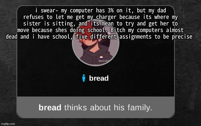 Ugh. | i swear- my computer has 3% on it, but my dad refuses to let me get my charger because its where my sister is sitting, and its mean to try and get her to move because shes doing school. Bitch my computers almost dead and i have school, five different assignments to be precise | image tagged in b r e a d | made w/ Imgflip meme maker