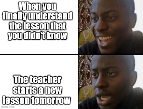 Bad things happen. | When you finally understand the lesson that you didn't know; The teacher starts a new lesson tomorrow | image tagged in oh yeah oh no | made w/ Imgflip meme maker