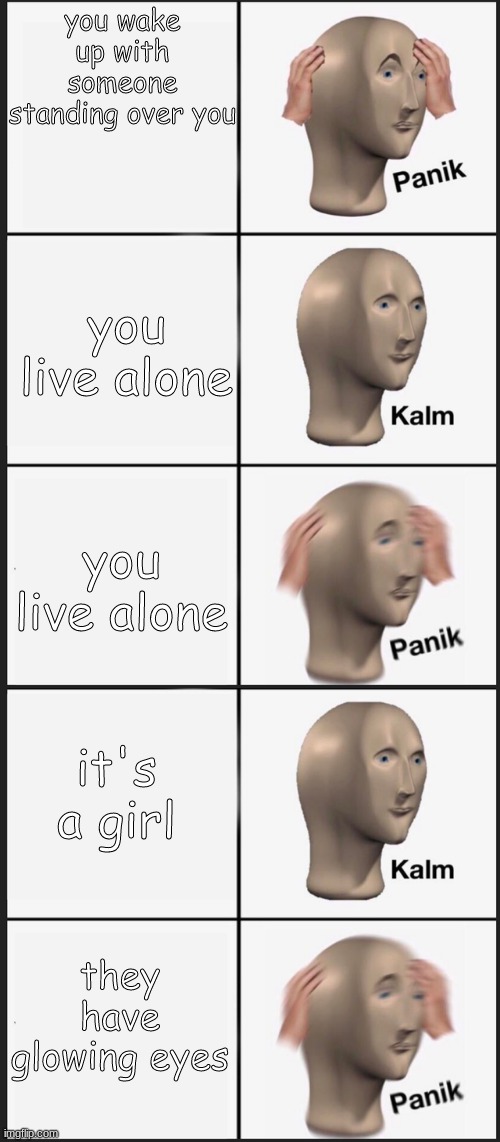 Panik, Calm, Panik, Calm, PAAANNNNIKKKKK | you wake up with someone standing over you; you live alone; you live alone; it's a girl; they have glowing eyes | image tagged in panik calm panik calm paaannnnikkkkk | made w/ Imgflip meme maker