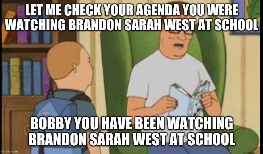 Brandon Sarah West Template King Of The Hill | LET ME CHECK YOUR AGENDA YOU WERE WATCHING BRANDON SARAH WEST AT SCHOOL; BOBBY YOU HAVE BEEN WATCHING BRANDON SARAH WEST AT SCHOOL | image tagged in al yankovic,brandon sarah west,king of the hill,home alone,weird al | made w/ Imgflip meme maker