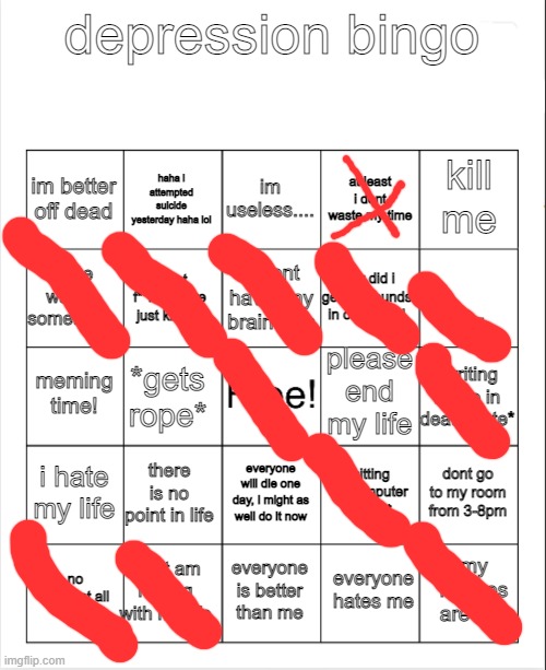 kill me |  depression bingo; im useless.... haha i attempted suicide yesterday haha lol; kill me; im better off dead; at least i dont waste my time; i dont have any braincells; binge watch something; ... how did i get 10 pounds in one day?! i dont f**king care just kill me; please end my life; meming time! *writing name in death note*; *gets rope*; i hate my life; there is no point in life; dont go to my room from 3-8pm; *sitting on computer all day*; everyone will die one day, i might as well do it now; what am i doing with my life; my memes are shit; no sleep at all; everyone is better than me; everyone hates me | image tagged in blank bingo | made w/ Imgflip meme maker