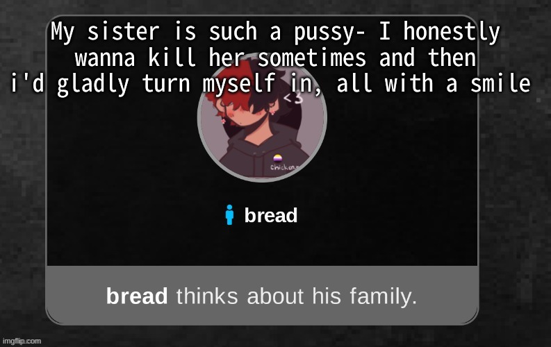 .-. | My sister is such a pussy- I honestly wanna kill her sometimes and then i'd gladly turn myself in, all with a smile | image tagged in b r e a d | made w/ Imgflip meme maker