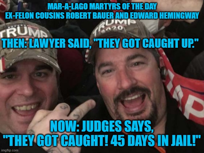 Who's laughing now? | MAR-A-LAGO MARTYRS OF THE DAY
EX-FELON COUSINS ROBERT BAUER AND EDWARD HEMINGWAY; THEN: LAWYER SAID, "THEY GOT CAUGHT UP."; NOW: JUDGES SAYS, "THEY GOT CAUGHT! 45 DAYS IN JAIL!" | image tagged in politics | made w/ Imgflip meme maker