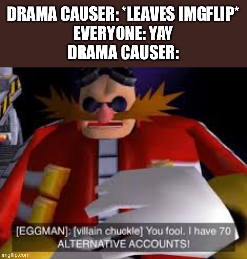 And to this day, I’m not sure if i am one | DRAMA CAUSER: *LEAVES IMGFLIP*
EVERYONE: YAY
DRAMA CAUSER: | image tagged in eggman alternative accounts | made w/ Imgflip meme maker