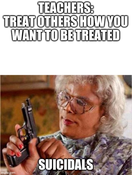 bad meme title | TEACHERS:
TREAT OTHERS HOW YOU WANT TO BE TREATED; SUICIDALS | image tagged in madea | made w/ Imgflip meme maker