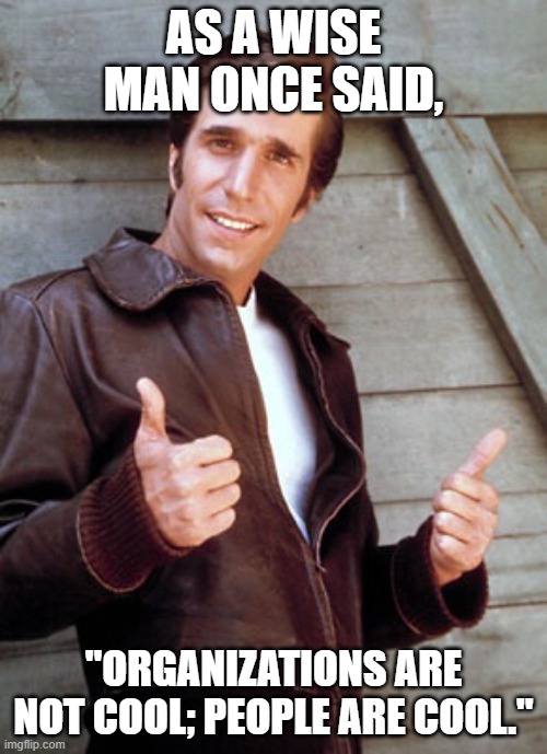 Take it from the Fonz. | AS A WISE MAN ONCE SAID, "ORGANIZATIONS ARE NOT COOL; PEOPLE ARE COOL." | image tagged in fonzie,happy days,truth | made w/ Imgflip meme maker