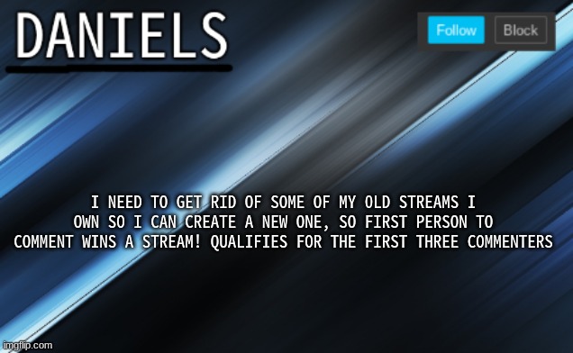 daniels template | I NEED TO GET RID OF SOME OF MY 0LD STREAMS I OWN SO I CAN CREATE A NEW ONE, SO FIRST PERSON TO COMMENT WINS A STREAM! QUALIFIES FOR THE FIRST THREE COMMENTERS | image tagged in daniels template | made w/ Imgflip meme maker