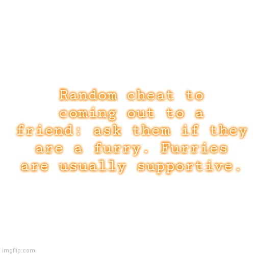 Blank Transparent Square | Random cheat to coming out to a friend: ask them if they are a furry. Furries are usually supportive. | image tagged in memes,blank transparent square | made w/ Imgflip meme maker