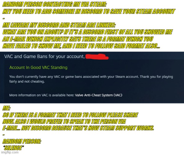 What's sad is how true this story is. | RANDOM PERSON CONTACTING ME VIA STEAM:
HEY YOU NEED TO ADD SOMEONE IN DISCORD TO SAVE YOUR STEAM ACCOUNT
-
ME (AWARE MY DISCORD AND STEAM ARE LINKED):
WHAT ARE YOU ON ABOUT? IF IT'S A DISCORD FIRST OF ALL YOU SHOWED ME 
AN E-MAIL WHICH EXPLICITLY SAYS THERE IS A FORMAT WHICH YOU
HAVE FAILED TO SHOW ME, AND I NEED TO FOLLOW SAID FORMAT ALSO... ME:
SO IF THERE IS A FORMAT THAT I NEED TO FOLLOW PLEASE SHARE
NOW. ALSO I WOULD PREFER TO SPEAK TO THE PERSON VIA 
E-MAIL... NOT DISCORD BECAUSE THAT'S HOW STEAM SUPPORT WORKS.
-
RANDOM PERSON:
*SILENCE* | image tagged in one does not simply,trick me | made w/ Imgflip meme maker