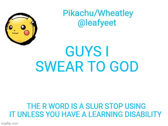 i swear. | GUYS I SWEAR TO GOD; THE R WORD IS A SLUR STOP USING IT UNLESS YOU HAVE A LEARNING DISABILITY | image tagged in pikachu's announcement temp | made w/ Imgflip meme maker