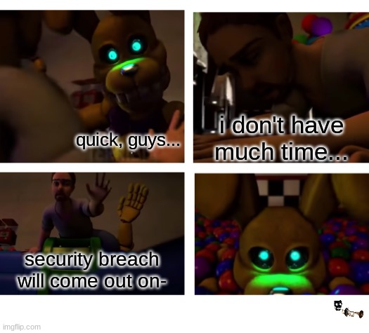 NOOO!! | i don't have much time... quick, guys... security breach will come out on- | image tagged in fnaf,five nights at freddys,five nights at freddy's | made w/ Imgflip meme maker
