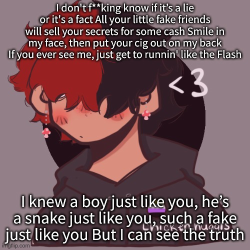 My new favorite song | I don't f**king know if it’s a lie or it's a fact All your little fake friends will sell your secrets for some cash Smile in my face, then put your cig out on my back If you ever see me, just get to runnin' like the Flash; I knew a boy just like you, he’s a snake just like you, such a fake just like you But I can see the truth | image tagged in i dont have a picrew problem you have a picrew problem | made w/ Imgflip meme maker