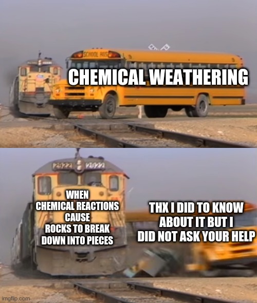 Chemical weathering | CHEMICAL WEATHERING; WHEN CHEMICAL REACTIONS CAUSE ROCKS TO BREAK DOWN INTO PIECES; THX I DID TO KNOW ABOUT IT BUT I DID NOT ASK YOUR HELP | image tagged in a train hitting a school bus | made w/ Imgflip meme maker