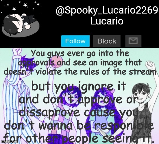 For example: The blending stuff. White dog. LGBTQ+phobia memes | but you ignore it and don't approve or dissaprove cause you don't wanna be responible for other people seeing it. You guys ever go into the approvals and see an image that doesn't violate the rules of the stream | image tagged in omori template thank you yachi | made w/ Imgflip meme maker