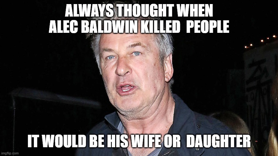 ALWAYS THOUGHT WHEN ALEC BALDWIN KILLED  PEOPLE; IT WOULD BE HIS WIFE OR  DAUGHTER | made w/ Imgflip meme maker