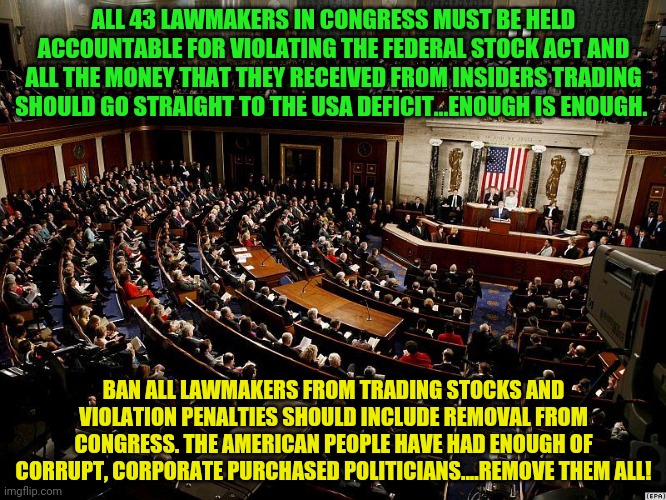 CONGRESS | ALL 43 LAWMAKERS IN CONGRESS MUST BE HELD ACCOUNTABLE FOR VIOLATING THE FEDERAL STOCK ACT AND ALL THE MONEY THAT THEY RECEIVED FROM INSIDERS TRADING SHOULD GO STRAIGHT TO THE USA DEFICIT...ENOUGH IS ENOUGH. BAN ALL LAWMAKERS FROM TRADING STOCKS AND VIOLATION PENALTIES SHOULD INCLUDE REMOVAL FROM CONGRESS. THE AMERICAN PEOPLE HAVE HAD ENOUGH OF CORRUPT, CORPORATE PURCHASED POLITICIANS....REMOVE THEM ALL! | image tagged in congress | made w/ Imgflip meme maker