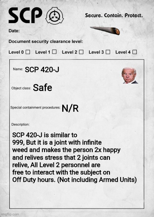 SCP document | SCP 420-J; Safe; N/R; SCP 420-J is similar to 999, But it is a joint with infinite weed and makes the person 2x happy and relives stress that 2 joints can relive, All Level 2 personnel are free to interact with the subject on Off Duty hours. (Not including Armed Units) | image tagged in scp document | made w/ Imgflip meme maker