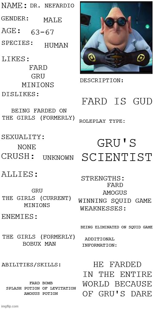 (Updated) Roleplay OC showcase | DR. NEFARDIO; MALE; 63-67; HUMAN; FARD
GRU
MINIONS; FARD IS GUD; BEING FARDED ON
THE GIRLS (FORMERLY); GRU'S SCIENTIST; NONE; UNKNOWN; FARD
AMOGUS
WINNING SQUID GAME; GRU
THE GIRLS (CURRENT)
MINIONS; BEING ELIMINATED ON SQUID GAME; THE GIRLS (FORMERLY)
BOBUX MAN; HE FARDED IN THE ENTIRE WORLD BECAUSE OF GRU'S DARE; FARD BOMB
SPLASH POTION OF LEVITATION
AMOGUS POTION | image tagged in updated roleplay oc showcase | made w/ Imgflip meme maker